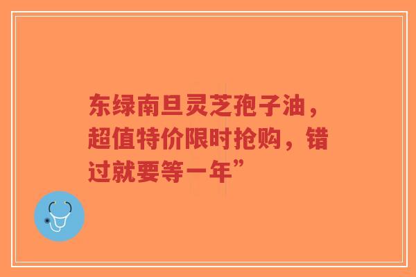 东绿南旦灵芝孢子油,超值特价限时抢购,错过就要等一年”-第1张图片-超越 东绿南旦灵芝孢子油,超值特价限时抢购,错过就要等一年”-第1张图片-超越