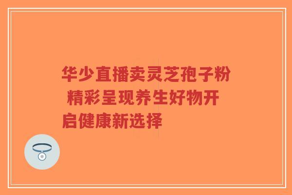 华少直播卖灵芝孢子粉 精彩呈现养生好物开启健康新选择-第1张图片-超越 华少直播卖灵芝孢子粉 精彩呈现养生好物开启健康新选择-第1张图片-超越