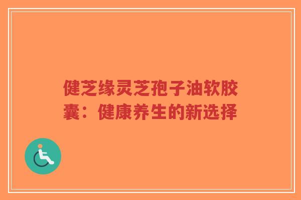 健芝缘灵芝孢子油软胶囊:健康养生的新选择-第1张图片-超越 健芝缘灵芝孢子油软胶囊:健康养生的新选择-第1张图片-超越