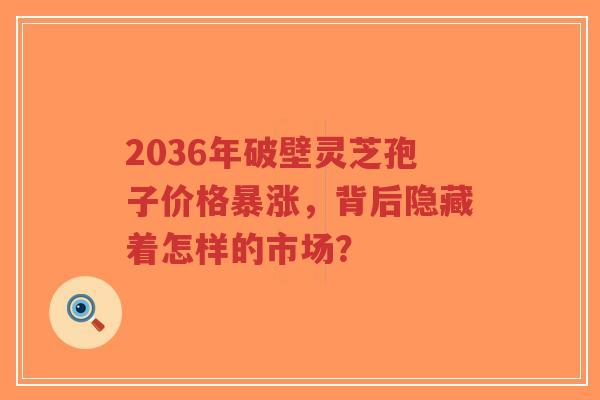 2036年破壁灵芝孢子价格暴涨,背后隐藏着怎样的市场?-第1张图片-超越 2036年破壁灵芝孢子价格暴涨,背后隐藏着怎样的市场?-第1张图片-超越