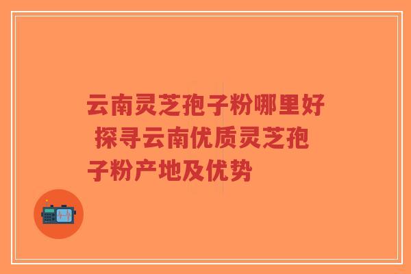 云南灵芝孢子粉哪里好 探寻云南优质灵芝孢子粉产地及优势-第1张图片-超越 云南灵芝孢子粉哪里好 探寻云南优质灵芝孢子粉产地及优势-第1张图片-超越