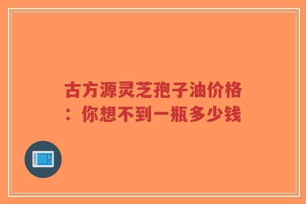 古方源灵芝孢子油价格:你想不到一瓶多少钱-第1张图片-超越 古方源灵芝孢子油价格:你想不到一瓶多少钱-第1张图片-超越