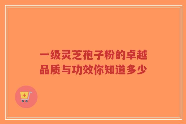 一级灵芝孢子粉的卓越品质与功效你知道多少-第1张图片-超越