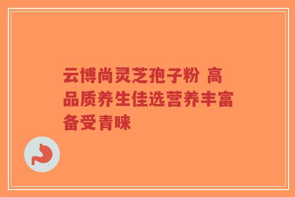 云博尚灵芝孢子粉 高品质养生佳选营养丰富备受青睐-第1张图片-超越 云博尚灵芝孢子粉 高品质养生佳选营养丰富备受青睐-第1张图片-超越