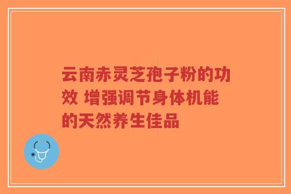 云南赤灵芝孢子粉的功效 增强调节身体机能的天然养生佳品-第1张图片-超越 云南赤灵芝孢子粉的功效 增强调节身体机能的天然养生佳品-第1张图片-超越