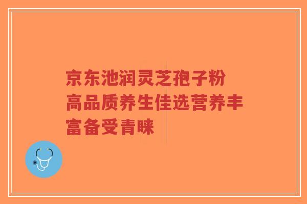 京东池润灵芝孢子粉 高品质养生佳选营养丰富备受青睐-第1张图片-超越