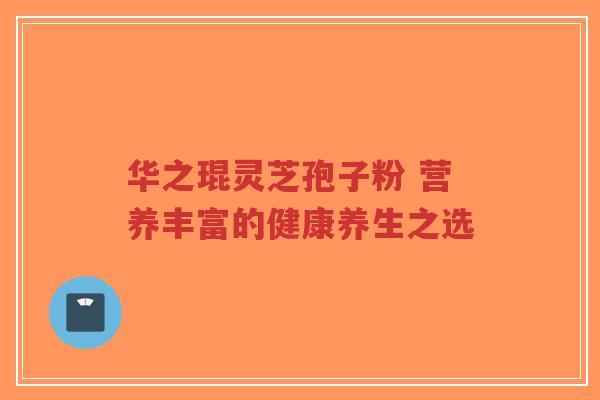 华之琨灵芝孢子粉 营养丰富的健康养生之选-第1张图片-超越 华之琨灵芝孢子粉 营养丰富的健康养生之选-第1张图片-超越
