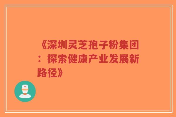 《深圳灵芝孢子粉集团:探索健康产业发展新路径》-第1张图片-超越 《深圳灵芝孢子粉集团:探索健康产业发展新路径》-第1张图片-超越