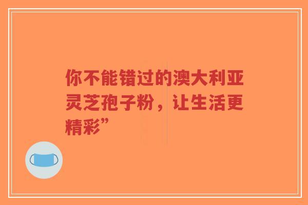 你不能错过的澳大利亚灵芝孢子粉,让生活更精彩”-第1张图片-超越 你不能错过的澳大利亚灵芝孢子粉,让生活更精彩”-第1张图片-超越