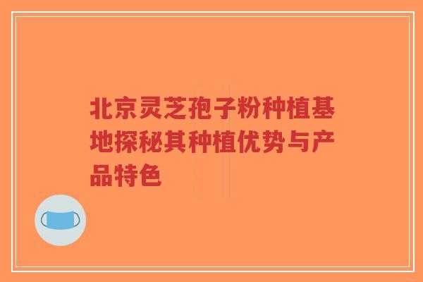 北京灵芝孢子粉种植基地探秘其种植优势与产品特色-第1张图片-超越