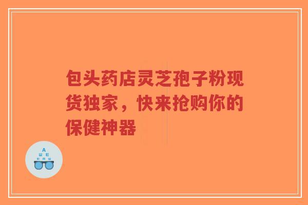 包头药店灵芝孢子粉现货独家，快来抢购你的保健神器-第1张图片-超越