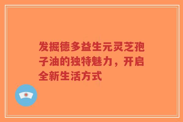 发掘德多益生元灵芝孢子油的独特魅力,开启全新生活方式-第1张图片-超越 发掘德多益生元灵芝孢子油的独特魅力,开启全新生活方式-第1张图片-超越