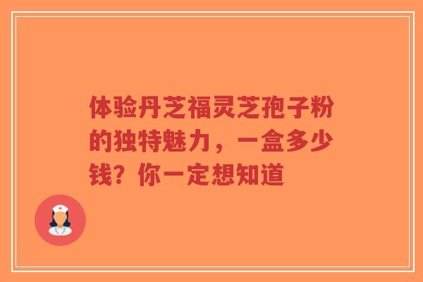 体验丹芝福灵芝孢子粉的独特魅力，一盒多少钱？你一定想知道-第1张图片-超越