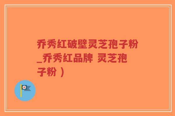 乔秀红破壁灵芝孢子粉_乔秀红品牌 灵芝孢子粉 )-第1张图片-超越