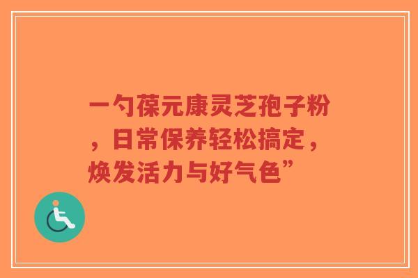 一勺葆元康灵芝孢子粉,日常保养轻松搞定,焕发活力与好气色”-第1张图片-超越 一勺葆元康灵芝孢子粉,日常保养轻松搞定,焕发活力与好气色”-第1张图片-超越