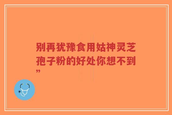 别再犹豫食用姑神灵芝孢子粉的好处你想不到”-第1张图片-超越 别再犹豫食用姑神灵芝孢子粉的好处你想不到”-第1张图片-超越
