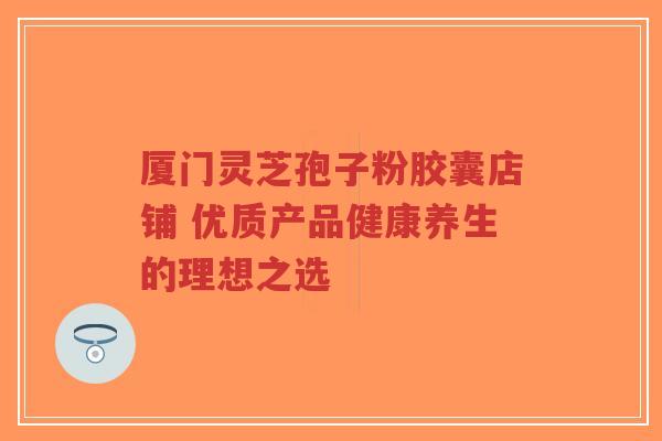 厦门灵芝孢子粉胶囊店铺 优质产品健康养生的理想之选-第1张图片-超越 厦门灵芝孢子粉胶囊店铺 优质产品健康养生的理想之选-第1张图片-超越