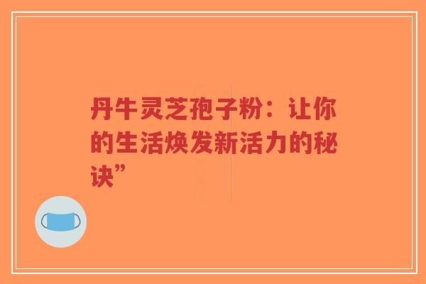 丹牛灵芝孢子粉:让你的生活焕发新活力的秘诀”-第1张图片-超越 丹牛灵芝孢子粉:让你的生活焕发新活力的秘诀”-第1张图片-超越