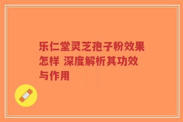 乐仁堂灵芝孢子粉效果怎样 深度解析其功效与作用-第1张图片-超越 乐仁堂灵芝孢子粉效果怎样 深度解析其功效与作用-第1张图片-超越