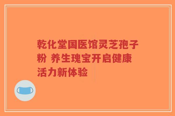 乾化堂国医馆灵芝孢子粉 养生瑰宝开启健康活力新体验-第1张图片-超越 乾化堂国医馆灵芝孢子粉 养生瑰宝开启健康活力新体验-第1张图片-超越