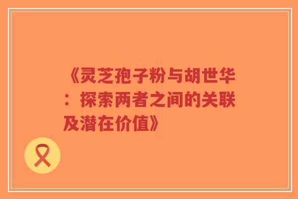 《灵芝孢子粉与胡世华：探索两者之间的关联及潜在价值》-第1张图片-超越