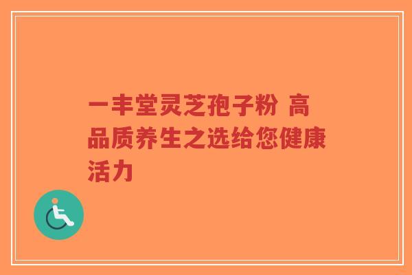 一丰堂灵芝孢子粉 高品质养生之选给您健康活力-第1张图片-超越