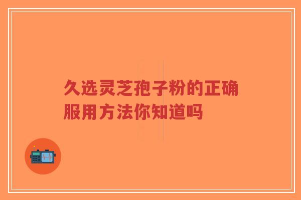 久选灵芝孢子粉的正确服用方法你知道吗-第1张图片-超越 久选灵芝孢子粉的正确服用方法你知道吗-第1张图片-超越