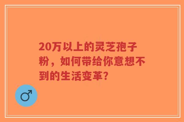 20万以上的灵芝孢子粉,如何带给你意想不到的生活变革?-第1张图片-超越 20万以上的灵芝孢子粉,如何带给你意想不到的生活变革?-第1张图片-超越
