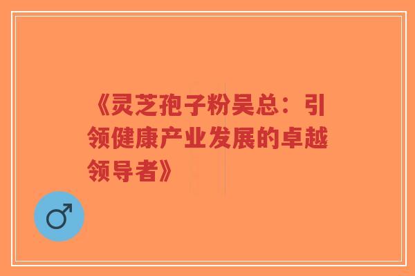 《灵芝孢子粉吴总：引领健康产业发展的卓越领导者》-第1张图片-超越