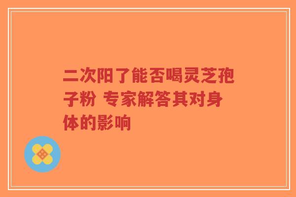 二次阳了能否喝灵芝孢子粉 专家解答其对身体的影响-第1张图片-超越