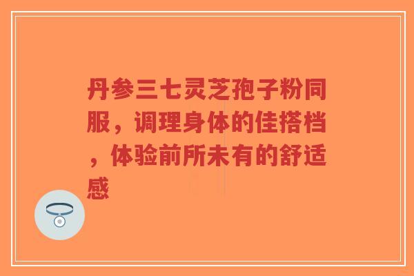 丹参三七灵芝孢子粉同服，调理身体的佳搭档，体验前所未有的舒适感-第1张图片-超越