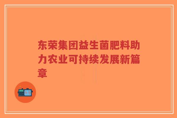 东荣集团益生菌肥料助力农业可持续发展新篇章-第1张图片-超越 东荣集团益生菌肥料助力农业可持续发展新篇章-第1张图片-超越