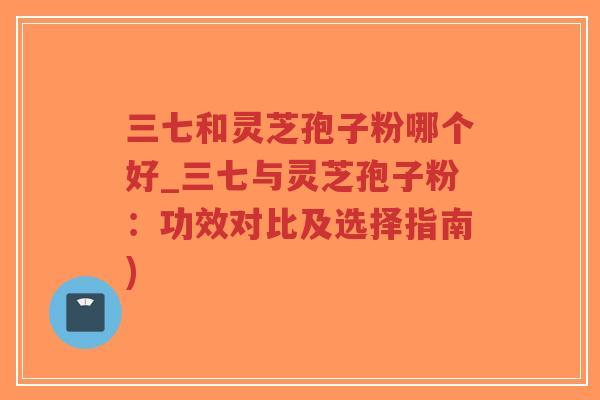 三七和灵芝孢子粉哪个好_三七与灵芝孢子粉:功效对比及选择指南)-第1张图片-超越 三七和灵芝孢子粉哪个好_三七与灵芝孢子粉:功效对比及选择指南)-第1张图片-超越