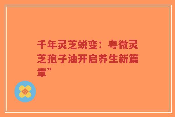 千年灵芝蜕变:粤微灵芝孢子油开启养生新篇章”-第1张图片-超越 千年灵芝蜕变:粤微灵芝孢子油开启养生新篇章”-第1张图片-超越