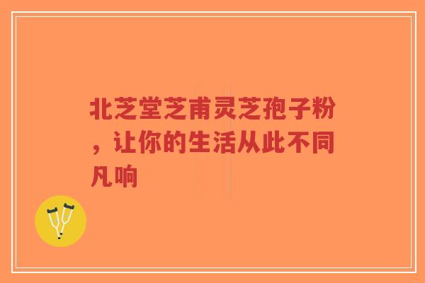 北芝堂芝甫灵芝孢子粉,让你的生活从此不同凡响-第1张图片-超越 北芝堂芝甫灵芝孢子粉,让你的生活从此不同凡响-第1张图片-超越