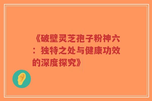 《破壁灵芝孢子粉神六：独特之处与健康功效的深度探究》-第1张图片-超越