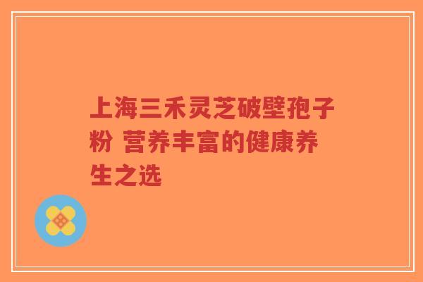 上海三禾灵芝破壁孢子粉 营养丰富的健康养生之选-第1张图片-超越