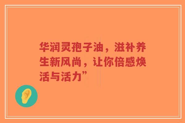 华润灵孢子油,滋补养生新风尚,让你倍感焕活与活力”-第1张图片-超越 华润灵孢子油,滋补养生新风尚,让你倍感焕活与活力”-第1张图片-超越