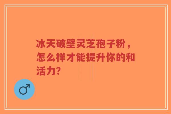 冰天破壁灵芝孢子粉,怎么样才能提升你的和活力?-第1张图片-超越 冰天破壁灵芝孢子粉,怎么样才能提升你的和活力?-第1张图片-超越