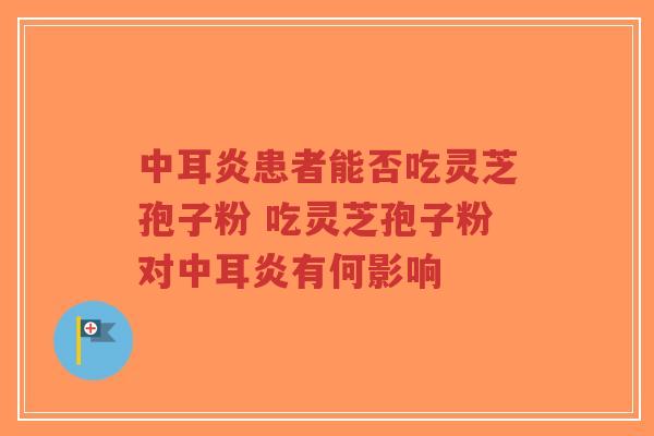 中耳炎患者能否吃灵芝孢子粉 吃灵芝孢子粉对中耳炎有何影响-第1张图片-超越 中耳炎患者能否吃灵芝孢子粉 吃灵芝孢子粉对中耳炎有何影响-第1张图片-超越