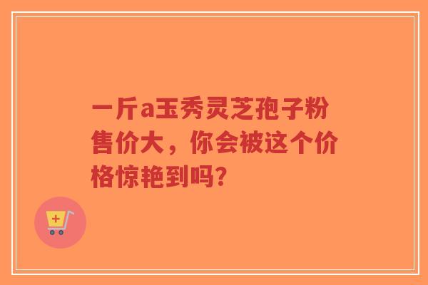一斤a玉秀灵芝孢子粉售价大,你会被这个价格惊艳到吗?-第1张图片-超越 一斤a玉秀灵芝孢子粉售价大,你会被这个价格惊艳到吗?-第1张图片-超越