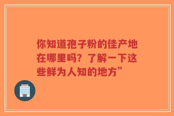 你知道孢子粉的佳产地在哪里吗？了解一下这些鲜为人知的地方”-第1张图片-超越
