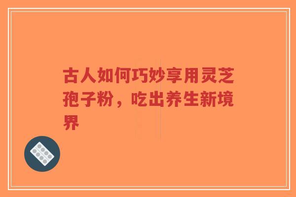古人如何巧妙享用灵芝孢子粉，吃出养生新境界-第1张图片-超越