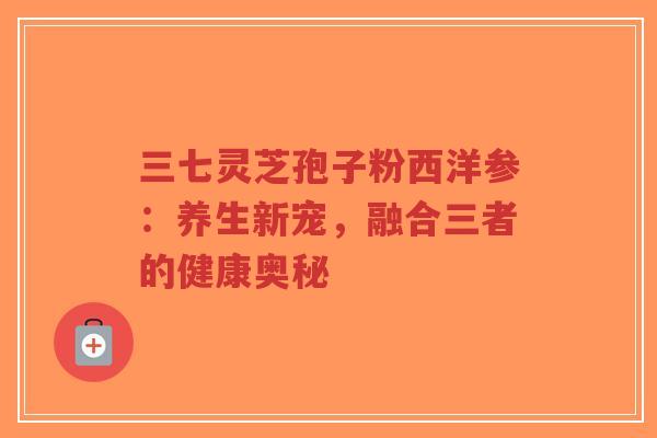 三七灵芝孢子粉西洋参:养生新宠,融合三者的健康奥秘-第1张图片-超越 三七灵芝孢子粉西洋参:养生新宠,融合三者的健康奥秘-第1张图片-超越
