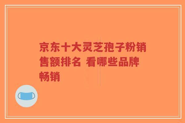 京东十大灵芝孢子粉销售额排名 看哪些品牌畅销-第1张图片-超越 京东十大灵芝孢子粉销售额排名 看哪些品牌畅销-第1张图片-超越