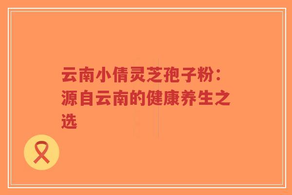 云南小倩灵芝孢子粉：源自云南的健康养生之选-第1张图片-超越