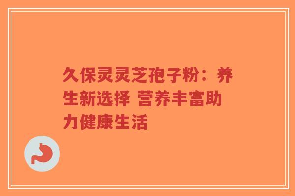 久保灵灵芝孢子粉：养生新选择 营养丰富助力健康生活-第1张图片-超越