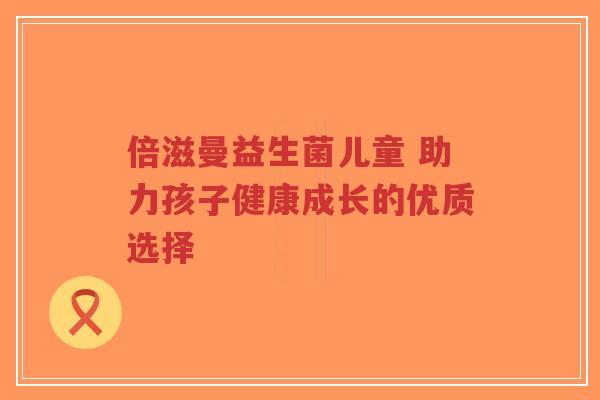倍滋曼益生菌儿童 助力孩子健康成长的优质选择-第1张图片-超越 倍滋曼益生菌儿童 助力孩子健康成长的优质选择-第1张图片-超越
