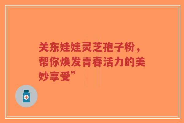 关东娃娃灵芝孢子粉,帮你焕发青春活力的美妙享受”-第1张图片-超越 关东娃娃灵芝孢子粉,帮你焕发青春活力的美妙享受”-第1张图片-超越