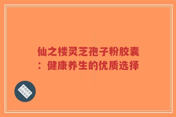 仙之楼灵芝孢子粉胶囊:健康养生的优质选择-第1张图片-超越 仙之楼灵芝孢子粉胶囊:健康养生的优质选择-第1张图片-超越
